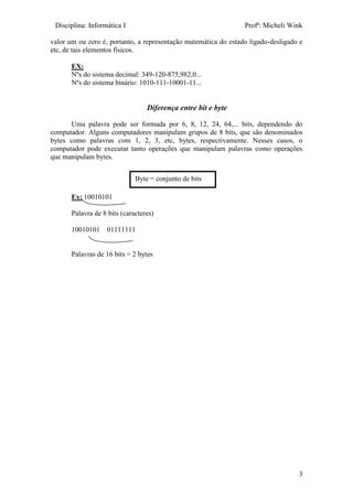 Disciplina: Informática I Profª: Micheli Wink
3
valor um ou zero é, portanto, a representação matemática do estado ligado-desligado e
etc, de tais elementos físicos.
EX:
Nºs do sistema decimal: 349-120-875,982,0...
Nºs do sistema binário: 1010-111-10001-11...
Diferença entre bit e byte
Uma palavra pode ser formada por 6, 8, 12, 24, 64,... bits, dependendo do
computador. Alguns computadores manipulam grupos de 8 bits, que são denominados
bytes como palavras com 1, 2, 3, etc, bytes, respectivamente. Nesses casos, o
computador pode executar tanto operações que manipulam palavras como operações
que manipulam bytes.
Ex: 10010101
Palavra de 8 bits (caracteres)
10010101 01111111
Palavras de 16 bits = 2 bytes
Byte = conjunto de bits
 
