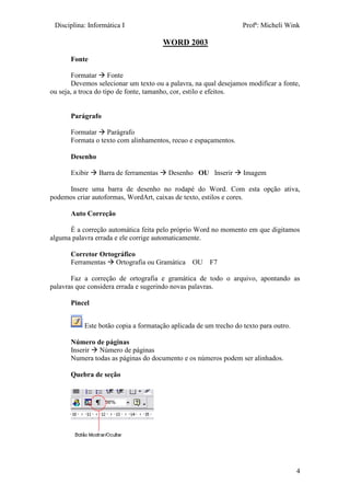 Disciplina: Informática I Profª: Micheli Wink
4
WORD 2003
Fonte
Formatar  Fonte
Devemos selecionar um texto ou a palavra, na qual desejamos modificar a fonte,
ou seja, a troca do tipo de fonte, tamanho, cor, estilo e efeitos.
Parágrafo
Formatar  Parágrafo
Formata o texto com alinhamentos, recuo e espaçamentos.
Desenho
Exibir  Barra de ferramentas  Desenho OU Inserir  Imagem
Insere uma barra de desenho no rodapé do Word. Com esta opção ativa,
podemos criar autoformas, WordArt, caixas de texto, estilos e cores.
Auto Correção
É a correção automática feita pelo próprio Word no momento em que digitamos
alguma palavra errada e ele corrige automaticamente.
Corretor Ortográfico
Ferramentas  Ortografia ou Gramática OU F7
Faz a correção de ortografia e gramática de todo o arquivo, apontando as
palavras que considera errada e sugerindo novas palavras.
Pincel
Este botão copia a formatação aplicada de um trecho do texto para outro.
Número de páginas
Inserir  Número de páginas
Numera todas as páginas do documento e os números podem ser alinhados.
Quebra de seção
 