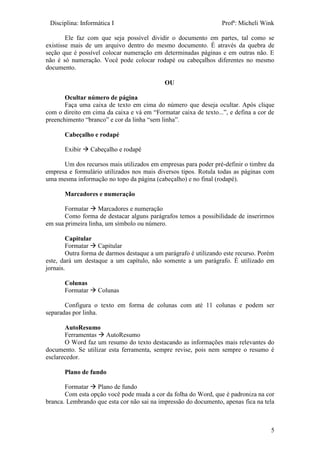 Disciplina: Informática I Profª: Micheli Wink
5
Ele faz com que seja possível dividir o documento em partes, tal como se
existisse mais de um arquivo dentro do mesmo documento. É através da quebra de
seção que é possível colocar numeração em determinadas páginas e em outras não. E
não é só numeração. Você pode colocar rodapé ou cabeçalhos diferentes no mesmo
documento.
OU
Ocultar número de página
Faça uma caixa de texto em cima do número que deseja ocultar. Após clique
com o direito em cima da caixa e vá em “Formatar caixa de texto...”, e defina a cor de
preenchimento “branco” e cor da linha “sem linha”.
Cabeçalho e rodapé
Exibir  Cabeçalho e rodapé
Um dos recursos mais utilizados em empresas para poder pré-definir o timbre da
empresa e formulário utilizados nos mais diversos tipos. Rotula todas as páginas com
uma mesma informação no topo da página (cabeçalho) e no final (rodapé).
Marcadores e numeração
Formatar  Marcadores e numeração
Como forma de destacar alguns parágrafos temos a possibilidade de inserirmos
em sua primeira linha, um símbolo ou número.
Capitular
Formatar  Capitular
Outra forma de darmos destaque a um parágrafo é utilizando este recurso. Porém
este, dará um destaque a um capítulo, não somente a um parágrafo. É utilizado em
jornais.
Colunas
Formatar  Colunas
Configura o texto em forma de colunas com até 11 colunas e podem ser
separadas por linha.
AutoResumo
Ferramentas  AutoResumo
O Word faz um resumo do texto destacando as informações mais relevantes do
documento. Se utilizar esta ferramenta, sempre revise, pois nem sempre o resumo é
esclarecedor.
Plano de fundo
Formatar  Plano de fundo
Com esta opção você pode muda a cor da folha do Word, que é padroniza na cor
branca. Lembrando que esta cor não sai na impressão do documento, apenas fica na tela
 