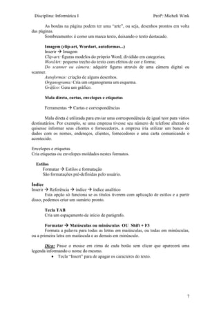 Disciplina: Informática I Profª: Micheli Wink
7
As bordas na página podem ter uma “arte”, ou seja, desenhos prontos em volta
das páginas.
Sombreamento: é como um marca texto, deixando o texto destacado.
Imagem (clip-art, Wordart, autoformas...)
Inserir  Imagem
Clip-art: figuras modelos do próprio Word, dividido em categorias;
WordArt: pequeno trecho do texto com efeitos de cor e forma;
Do scanner ou câmera: adquirir figuras através de uma câmera digital ou
scanner.
Autoformas: criação de alguns desenhos.
Organograma: Cria um organograma um esquema.
Gráfico: Gera um gráfico.
Mala direta, cartas, envelopes e etiquetas
Ferramentas  Cartas e correspondências
Mala direta é utilizada para enviar uma correspondência de igual teor para vários
destinatários. Por exemplo, se uma empresa tivesse seu número de telefone alterado e
quisesse informar seus clientes e fornecedores, a empresa iria utilizar um banco de
dados com os nomes, endereços, clientes, fornecedores e uma carta comunicando o
acontecido.
Envelopes e etiquetas
Cria etiquetas ou envelopes moldados nestes formatos.
Estilos
Formatar  Estilos e formatação
São formatações pré-definidas pelo usuário.
Índice
Inserir  Referência  índice  índice analítico
Esta opção só funciona se os títulos tiverem com aplicação de estilos e a partir
disso, podemos criar um sumário pronto.
Tecla TAB
Cria um espaçamento de início de parágrafo.
Formatar  Maiúsculas ou minúsculas OU Shift + F3
Formata a palavra para todas as letras em maiúsculas, ou todas em minúsculas,
ou a primeira letra em maiúscula e as demais em minúsculo.
Dica: Passe o mouse em cima de cada botão sem clicar que aparecerá uma
legenda informando o nome do mesmo.
 Tecla “Insert” para de apagar os caracteres do texto.
 