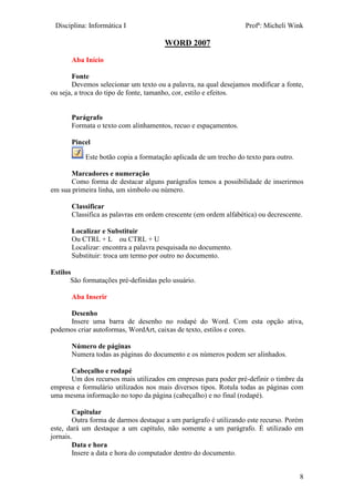 Disciplina: Informática I Profª: Micheli Wink
8
WORD 2007
Aba Início
Fonte
Devemos selecionar um texto ou a palavra, na qual desejamos modificar a fonte,
ou seja, a troca do tipo de fonte, tamanho, cor, estilo e efeitos.
Parágrafo
Formata o texto com alinhamentos, recuo e espaçamentos.
Pincel
Este botão copia a formatação aplicada de um trecho do texto para outro.
Marcadores e numeração
Como forma de destacar alguns parágrafos temos a possibilidade de inserirmos
em sua primeira linha, um símbolo ou número.
Classificar
Classifica as palavras em ordem crescente (em ordem alfabética) ou decrescente.
Localizar e Substituir
Ou CTRL + L ou CTRL + U
Localizar: encontra a palavra pesquisada no documento.
Substituir: troca um termo por outro no documento.
Estilos
São formatações pré-definidas pelo usuário.
Aba Inserir
Desenho
Insere uma barra de desenho no rodapé do Word. Com esta opção ativa,
podemos criar autoformas, WordArt, caixas de texto, estilos e cores.
Número de páginas
Numera todas as páginas do documento e os números podem ser alinhados.
Cabeçalho e rodapé
Um dos recursos mais utilizados em empresas para poder pré-definir o timbre da
empresa e formulário utilizados nos mais diversos tipos. Rotula todas as páginas com
uma mesma informação no topo da página (cabeçalho) e no final (rodapé).
Capitular
Outra forma de darmos destaque a um parágrafo é utilizando este recurso. Porém
este, dará um destaque a um capítulo, não somente a um parágrafo. É utilizado em
jornais.
Data e hora
Insere a data e hora do computador dentro do documento.
 