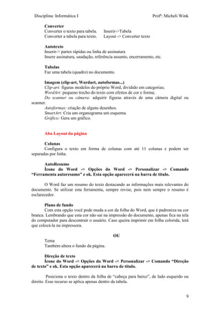 Disciplina: Informática I Profª: Micheli Wink
9
Converter
Converter o texto para tabela. Inserir->Tabela
Converter a tabela para texto. Layout -> Converter texto
Autotexto
Inserir-> partes rápidas ou linha de assinatura
Insere assinatura, saudação, referência assunto, encerramento, etc.
Tabelas
Faz uma tabela (quadro) no documento.
Imagem (clip-art, Wordart, autoformas...)
Clip-art: figuras modelos do próprio Word, dividido em categorias;
WordArt: pequeno trecho do texto com efeitos de cor e forma;
Do scanner ou câmera: adquirir figuras através de uma câmera digital ou
scanner.
Autoformas: criação de alguns desenhos.
SmartArt: Cria um organograma um esquema.
Gráfico: Gera um gráfico.
Aba Layout da página
Colunas
Configura o texto em forma de colunas com até 11 colunas e podem ser
separadas por linha.
AutoResumo
Ícone do Word -> Opções do Word -> Personalizar -> Comando
“Ferramenta autoresumo” e ok. Esta opção aparecerá na barra de título.
O Word faz um resumo do texto destacando as informações mais relevantes do
documento. Se utilizar esta ferramenta, sempre revise, pois nem sempre o resumo é
esclarecedor.
Plano de fundo
Com esta opção você pode muda a cor da folha do Word, que é padroniza na cor
branca. Lembrando que esta cor não sai na impressão do documento, apenas fica na tela
do computador para descontrair o usuário. Caso queira imprimir em folha colorida, terá
que colocá-la na impressora.
OU
Tema
Também altera o fundo da página.
Direção de texto
Ícone do Word -> Opções do Word -> Personalizar -> Comando “Direção
de texto” e ok. Esta opção aparecerá na barra de título.
Posiciona o texto dentro da folha de “cabeça para baixo”, de lado esquerdo ou
direito. Esse recurso se aplica apenas dentro da tabela.
 