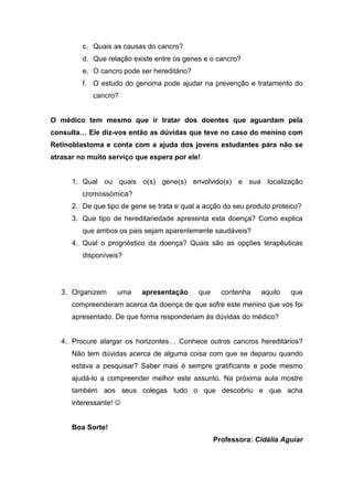 c. Quais as causas do cancro?
         d. Que relação existe entre os genes e o cancro?
         e. O cancro pode ser hereditário?
         f. O estudo do genoma pode ajudar na prevenção e tratamento do
            cancro?


O médico tem mesmo que ir tratar dos doentes que aguardam pela
consulta… Ele diz-vos então as dúvidas que teve no caso do menino com
Retinoblastoma e conta com a ajuda dos jovens estudantes para não se
atrasar no muito serviço que espera por ele!


      1. Qual ou quais o(s) gene(s) envolvido(s) e sua localização
         cromossómica?
      2. De que tipo de gene se trata e qual a acção do seu produto proteico?
      3. Que tipo de hereditariedade apresenta esta doença? Como explica
         que ambos os pais sejam aparentemente saudáveis?
      4. Qual o prognóstico da doença? Quais são as opções terapêuticas
         disponíveis?




   3. Organizem     uma    apresentação      que     contenha   aquilo   que
      compreenderam acerca da doença de que sofre este menino que vos foi
      apresentado. De que forma responderiam às dúvidas do médico?


   4. Procure alargar os horizontes… Conhece outros cancros hereditários?
      Não tem dúvidas acerca de alguma coisa com que se deparou quando
      estava a pesquisar? Saber mais é sempre gratificante e pode mesmo
      ajudá-lo a compreender melhor este assunto. Na próxima aula mostre
      também aos seus colegas tudo o que descobriu e que acha
      interessante! ☺


      Boa Sorte!
                                                   Professora: Cidália Aguiar
 