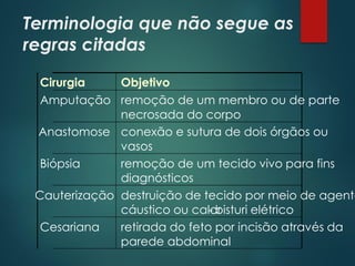 Terminologia que não segue as
regras citadas
Cirurgia Objetivo
Amputação remoção de um membro ou de parte
necrosada do corpo
Anastomose conexão e sutura de dois órgãos ou
vasos
Biópsia remoção de um tecido vivo para fins
diagnósticos
Cauterização destruição de tecido por meio de agente
cáustico ou calor
- bisturi elétrico
Cesariana retirada do feto por incisão através da
parede abdominal
 