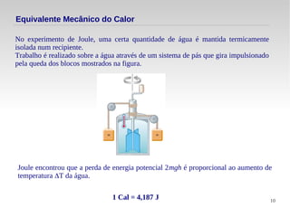 10
Equivalente Mecânico do Calor
No experimento de Joule, uma certa quantidade de água é mantida termicamente
isolada num recipiente.
Trabalho é realizado sobre a água através de um sistema de pás que gira impulsionado
pela queda dos blocos mostrados na figura.
Joule encontrou que a perda de energia potencial 2mgh é proporcional ao aumento de
temperatura ΔT da água.
1 Cal = 4,187 J
 