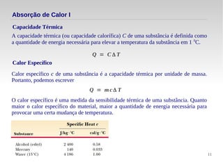 11
Absorção de Calor I
A capacidade térmica (ou capacidade calorífica) C de uma substância é definida como
a quantidade de energia necessária para elevar a temperatura da substância em 1 0
C.
Capacidade Térmica
Q = C Δ T
Calor Específico
Calor específico c de uma substância é a capacidade térmica por unidade de massa.
Portanto, podemos escrever
Q = m c Δ T
O calor específico é uma medida da sensibilidade térmica de uma substância. Quanto
maior o calor específico do material, maior a quantidade de energia necessária para
provocar uma certa mudança de temperatura.
 