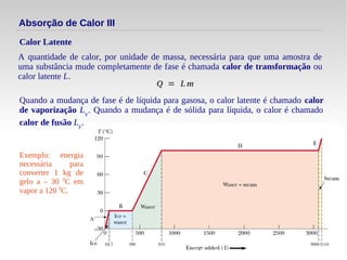 13
Absorção de Calor III
A quantidade de calor, por unidade de massa, necessária para que uma amostra de
uma substância mude completamente de fase é chamada calor de transformação ou
calor latente L.
Calor Latente
Q = Lm
Quando a mudança de fase é de líquida para gasosa, o calor latente é chamado calor
de vaporização LV
. Quando a mudança é de sólida para líquida, o calor é chamado
calor de fusão LF
.
Exemplo: energia
necessária para
converter 1 kg de
gelo a – 30 0
C em
vapor a 120 0
C.
 