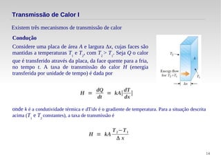 14
Transmissão de Calor I
Existem três mecanismos de transmissão de calor
Condução
Considere uma placa de área A e largura Δx, cujas faces são
mantidas a temperaturas T1
e T2
, com T2
> T1
. Seja Q o calor
que é transferido através da placa, da face quente para a fria,
no tempo t. A taxa de transmissão do calor H (energia
transferida por unidade de tempo) é dada por
H =
dQ
dt
= kA∣
dT
dx
∣
onde k é a condutividade térmica e dT/dx é o gradiente de temperatura. Para a situação descrita
acima (T1
e T2
constantes), a taxa de transmissão é
H = kA
T2−T1
Δ x
 