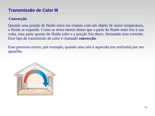 16
Quando uma porção de fluido entra em contato com um objeto de maior temperatura,
o fluido se expande. Como se torna menos denso que a parte do fluido mais frio à sua
volta, essa parte quente do fluido sobe o a porção fria desce, formando uma corrente.
Esse tipo de transmissão de calor é chamado convecção.
Esse processo ocorre, por exemplo, quando uma sala é aquecida (ou resfriada) por um
aparelho.
Convecção
Transmissão de Calor III
 
