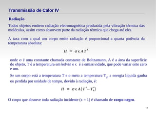 17
Todos objetos emitem radiação eletromagnética produzida pela vibração térmica das
moléculas, assim como absorvem parte da radiação térmica que chega até eles.
A taxa com a qual um corpo emite radiação é proporcional a quarta potência da
temperatura absoluta:
Radiação
Transmissão de Calor IV
H = σ ϵ AT
4
onde σ é uma constante chamada constante de Boltzamann, A é a área da superfície
do objeto, T é a temperatura em kelvin e ϵ é a emissividade, que pode variar ente zero
e um.
Se um corpo está a temperatura T e o meio a temperatura T0
, a energia líquida ganha
ou perdida por unidade de tempo, devido à radiação, é:
H = σ ϵ A(T
4
−T0
4
)
O corpo que absorve toda radiação incidente (ϵ = 1) é chamado de corpo negro.
 