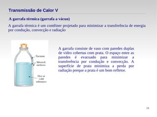 18
A garrafa térmica é um contêiner projetado para minimizar a transferência de energia
por condução, convecção e radiação
A garrafa térmica (garrafa a vácuo)
Transmissão de Calor V
A garrafa consiste de vaso com paredes duplas
de vidro cobertas com prata. O espaço entre as
paredes é evacuado para minimizar a
transferência por condução e convecção. A
superfície de prata minimiza a perda por
radiação porque a prata é um bom refletor.
 