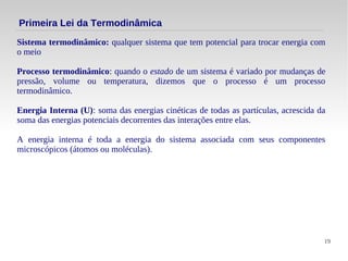 19
Sistema termodinâmico: qualquer sistema que tem potencial para trocar energia com
o meio
Processo termodinâmico: quando o estado de um sistema é variado por mudanças de
pressão, volume ou temperatura, dizemos que o processo é um processo
termodinâmico.
Energia Interna (U): soma das energias cinéticas de todas as partículas, acrescida da
soma das energias potenciais decorrentes das interações entre elas.
A energia interna é toda a energia do sistema associada com seus componentes
microscópicos (átomos ou moléculas).
Primeira Lei da Termodinâmica
 