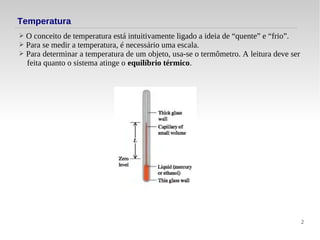 2
Temperatura
➢ O conceito de temperatura está intuitivamente ligado a ideia de “quente” e “frio”.
➢ Para se medir a temperatura, é necessário uma escala.
➢ Para determinar a temperatura de um objeto, usa-se o termômetro. A leitura deve ser
feita quanto o sistema atinge o equilíbrio térmico.
 