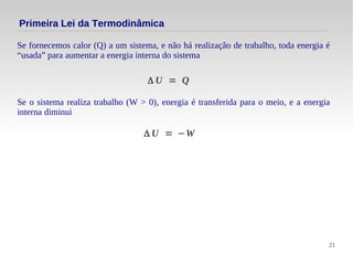 21
Se fornecemos calor (Q) a um sistema, e não há realização de trabalho, toda energia é
“usada” para aumentar a energia interna do sistema
Primeira Lei da Termodinâmica
Δ U = Q
Se o sistema realiza trabalho (W > 0), energia é transferida para o meio, e a energia
interna diminui
Δ U = −W
 