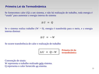 22
Se fornecemos calor (Q) a um sistema, e não há realização de trabalho, toda energia é
“usada” para aumentar a energia interna do sistema
Primeira Lei da Termodinâmica
Δ U = Q
Se o sistema realiza trabalho (W > 0), energia é transferida para o meio, e a energia
interna diminui
Δ U = −W
Se ocorre transferência de calor e realização de trabalho
Δ U = Q−W
Primeira lei da
termodinâmica
Convenção de sinais:
W representa o trabalho realizado pelo sistema.
Q representa o calor fornecido ao sistema.
 