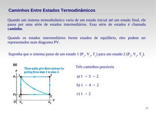 23
Quando um sistema termodinâmico varia de um estado inicial até um estado final, ele
passa por uma série de estados intermediários. Essa série de estados é chamada
caminho.
Caminhos Entre Estados Termodinâmicos
Quando os estados intermediários forem estados de equilíbrio, eles podem ser
representados num diagrama PV.
Suponha que o sistema passe de um estado 1 (P1
, V1
, T1
) para um estado 2 (P2
, V2
, T2
).
Três caminhos possíveis
a) 1 → 3 → 2
b) 1 → 4 → 2
c) 1 → 2
 