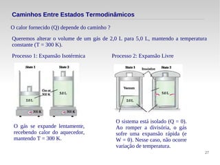 27
O calor fornecido (Q) depende do caminho ?
Caminhos Entre Estados Termodinâmicos
Queremos alterar o volume de um gás de 2,0 L para 5,0 L, mantendo a temperatura
constante (T = 300 K).
Processo 1: Expansão Isotérmica
O gás se expande lentamente,
recebendo calor do aquecedor,
mantendo T = 300 K.
Processo 2: Expansão Livre
O sistema está isolado (Q = 0).
Ao romper a divisória, o gás
sofre uma expansão rápida (e
W = 0). Nesse caso, não ocorre
variação de temperatura.
 