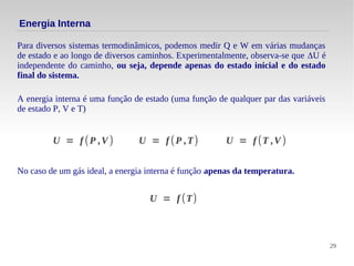 29
Para diversos sistemas termodinâmicos, podemos medir Q e W em várias mudanças
de estado e ao longo de diversos caminhos. Experimentalmente, observa-se que ΔU é
independente do caminho, ou seja, depende apenas do estado inicial e do estado
final do sistema.
Energia Interna
A energia interna é uma função de estado (uma função de qualquer par das variáveis
de estado P, V e T)
U = f (P ,V ) U = f (P ,T) U = f (T ,V )
No caso de um gás ideal, a energia interna é função apenas da temperatura.
U = f (T)
 