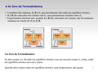 3
A lei Zero da Termodinâmica
➢ Considere três sistemas, A, B e C, que inicialmente não estão em equilíbrio térmico.
➢ A e B são colocados em contato com C, mas permanecem isolados entre si.
➢ Experimentos mostram que, quando A e B são colocados em contato, não há nenhuma
mudança no estado de A ou de B.
Lei Zero da Termodinâmica
Se dois corpos A e B estão em equilíbrio térmico com um terceiro corpo C, então, estão
em equilíbrio térmico um com o outro.
Quando dois corpos estão em equilíbrio térmico, suas temperaturas são iguais.
 