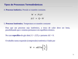 31
Tipos de Processos Termodinâmicos
4. Processo Isobárico. Pressão se mantém constante.
Δ U = Q−W
W = P Δ V
5. Processo Isotérmico. Temperatura se mantém constante
Para que um processo seja isotérmico, a troca de calor deve ser lenta,
possibilitando que o sistema permanece em equilíbrio térmico.
No caso específico do gás ideal, U = f (T), e portanto ΔU = 0.
W = nRT ln
(
V f
Vi
)
O trabalho numa expansão (compressão) isotérmica é dado por
 