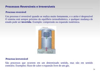 34
Um processo é reversível quando se realiza muito lentamente, e o atrito é desprezível
O sistema está sempre próximo do equilíbrio termodinâmico, e qualquer mudança de
estado pode ser invertida. Exemplo: compressão ou expansão isotérmica.
Processo reversível
Processos Reversíveis e Irreversíveis
Processo irreversível
São processos que ocorrem em um determinado sentido, mas não em sentido
contrário. Exemplos: fluxo de calor e expansão livre de um gás.
 