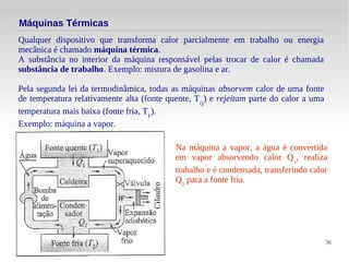 36
Máquinas Térmicas
Qualquer dispositivo que transforma calor parcialmente em trabalho ou energia
mecânica é chamado máquina térmica.
A substância no interior da máquina responsável pelas trocar de calor é chamada
substância de trabalho. Exemplo: mistura de gasolina e ar.
Pela segunda lei da termodinâmica, todas as máquinas absorvem calor de uma fonte
de temperatura relativamente alta (fonte quente, TQ
) e rejeitam parte do calor a uma
temperatura mais baixa (fonte fria, TF
).
Exemplo: máquina a vapor.
Na máquina a vapor, a água é convertida
em vapor absorvendo calor Q1
, realiza
trabalho e é condensada, transferindo calor
Q2
para a fonte fria.
 