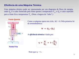 37
Eficiência de uma Máquina Térmica
Uma máquina térmica pode ser representada por um diagrama de fluxo de energia,
onde QQ
é o calor fornecido pela fonte quente a temperatura TQ
, e QF
o calor rejeitado
para a fonte fria a temperatura TF
. (Note a largura do “tubo”.)
Fonte Quente
Fonte Fria
Como a máquina opera em ciclo, ΔU = 0. Pela primeira lei
da termodinâmica:
W = QQ−∣QF∣
A eficiência térmica é dada por:
η =
W
QQ
= 1−∣
QF
QQ
∣
Note que η < 1.
 