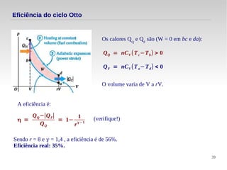 39
Eficiência do ciclo Otto
Os calores QQ
e QF
são (W = 0 em bc e da):
QQ = nCV (Tc−Tb) > 0
QF = nCV (Ta−Td) < 0
A eficiência é:
η =
QQ−∣QF∣
QQ
= 1−
1
rγ−1
Sendo r = 8 e γ = 1,4 , a eficiência é de 56%.
Eficiência real: 35%.
O volume varia de V a rV.
(verifique!)
 