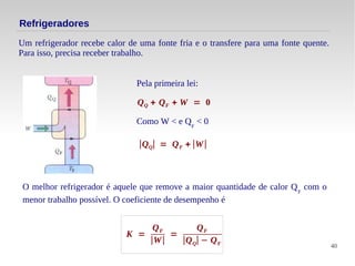 40
Refrigeradores
O melhor refrigerador é aquele que remove a maior quantidade de calor QF
com o
menor trabalho possível. O coeficiente de desempenho é
Um refrigerador recebe calor de uma fonte fria e o transfere para uma fonte quente.
Para isso, precisa receber trabalho.
Pela primeira lei:
QQ + QF + W = 0
∣QQ∣ = QF + ∣W∣
Como W < e QF
< 0
K =
QF
∣W∣
=
QF
∣QQ∣ − QF
 