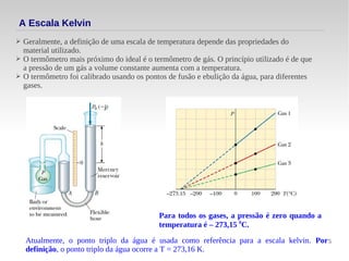 5
A Escala Kelvin
➢ Geralmente, a definição de uma escala de temperatura depende das propriedades do
material utilizado.
➢ O termômetro mais próximo do ideal é o termômetro de gás. O princípio utilizado é de que
a pressão de um gás a volume constante aumenta com a temperatura.
➢ O termômetro foi calibrado usando os pontos de fusão e ebulição da água, para diferentes
gases.
Para todos os gases, a pressão é zero quando a
temperatura é – 273,15 0
C.
Atualmente, o ponto triplo da água é usada como referência para a escala kelvin. Por
definição, o ponto triplo da água ocorre a T = 273,16 K.
 
