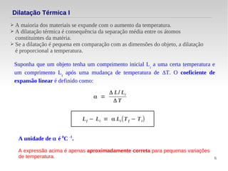 6
Dilatação Térmica I
➢ A maioria dos materiais se expande com o aumento da temperatura.
➢ A dilatação térmica é consequência da separação média entre os átomos
constituintes da matéria.
➢ Se a dilatação é pequena em comparação com as dimensões do objeto, a dilatação
é proporcional a temperatura.
Suponha que um objeto tenha um comprimento inicial Li
a uma certa temperatura e
um comprimento Lf
após uma mudança de temperatura de ΔT. O coeficiente de
expansão linear é definido como:
α =
Δ L/ Li
Δ T
Lf − Li = α Li (Tf − Ti)
A unidade de α é 0
C -1
.
A expressão acima é apenas aproximadamente correta para pequenas variações
de temperatura.
 