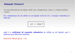 7
Se uma dimensão de um objeto muda com a temperatura, a área e o volume também
variam.
Dilatação Térmica II
Se a temperatura de um sólido ou um líquido varia de ΔT, a variação volumétrica é
dada por
Δ V = V β Δ T
onde é o coeficiente de expansão volumétrica do sólido ou do líquido, que é
diferente para diferentes materiais.
Exercício: Mostre que β = 3α.
 