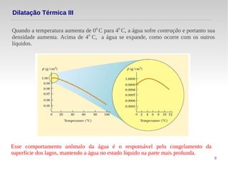 8
Quando a temperatura aumenta de 00
C para 40
C, a água sofre contração e portanto sua
densidade aumenta. Acima de 40
C, a água se expande, como ocorre com os outros
líquidos.
Dilatação Térmica III
Esse comportamento anômalo da água é o responsável pelo congelamento da
superfície dos lagos, mantendo a água no estado líquido na parte mais profunda.
 