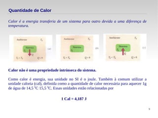 9
Quantidade de Calor
Calor é a energia transferia de um sistema para outro devida a uma diferença de
temperatura.
Calor não é uma propriedade intrínseca do sistema.
Como calor é energia, sua unidade no SI é o joule. Também à comum utilizar a
unidade caloria (cal), definida como a quantidade de calor necessária para aquecer 1g
de água de 14,5 0
C 15,5 0
C. Essas unidades estão relacionadas por
1 Cal = 4,187 J
 