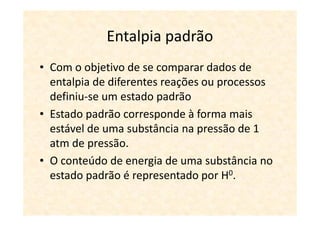 Entalpia padrão
• Com o objetivo de se comparar dados de
  entalpia de diferentes reações ou processos
  definiu-se um estado padrão
• Estado padrão corresponde à forma mais
  estável de uma substância na pressão de 1
  atm de pressão.
• O conteúdo de energia de uma substância no
  estado padrão é representado por H0.
 