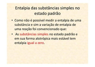 Entalpia das substâncias simples no
             estado padrão
• Como não é possível medir a entalpia de uma
  substância e sim a variação de entalpia de
  uma reação foi convencionado que:
• As substâncias simples no estado padrão e
  em sua forma alotrópica mais estável tem
  entalpia igual a zero.
 