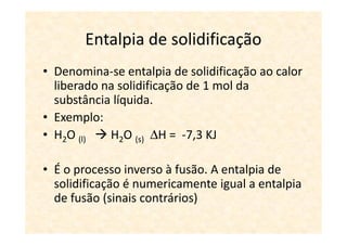 Entalpia de solidificação
• Denomina-se entalpia de solidificação ao calor
  liberado na solidificação de 1 mol da
  substância líquida.
• Exemplo:
• H2O (l)   H2O (s) ∆H = -7,3 KJ

• É o processo inverso à fusão. A entalpia de
  solidificação é numericamente igual a entalpia
  de fusão (sinais contrários)
 