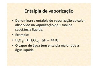 Entalpia de vaporização
• Denomina-se entalpia de vaporização ao calor
  absorvido na vaporização de 1 mol da
  substância líquida.
• Exemplo:
• H2O (l) H2O (v) ∆H = 44 KJ
• O vapor de água tem entalpia maior que a
  água líquida.
 