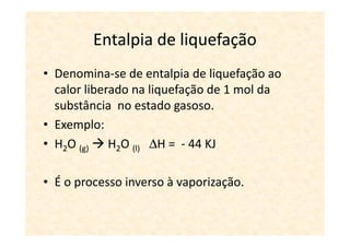 Entalpia de liquefação
• Denomina-se de entalpia de liquefação ao
  calor liberado na liquefação de 1 mol da
  substância no estado gasoso.
• Exemplo:
• H2O (g) H2O (l) ∆H = - 44 KJ

• É o processo inverso à vaporização.
 