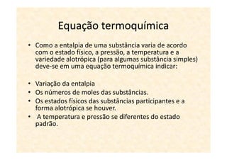 Equação termoquímica
• Como a entalpia de uma substância varia de acordo
  com o estado físico, a pressão, a temperatura e a
  variedade alotrópica (para algumas substância simples)
  deve-se em uma equação termoquímica indicar:

• Variação da entalpia
• Os números de moles das substâncias.
• Os estados físicos das substâncias participantes e a
  forma alotrópica se houver.
• A temperatura e pressão se diferentes do estado
  padrão.
 