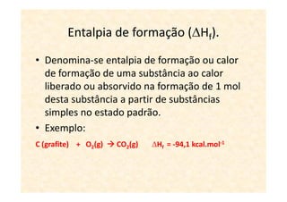 Entalpia de formação ( Hf).
• Denomina-se entalpia de formação ou calor
  de formação de uma substância ao calor
  liberado ou absorvido na formação de 1 mol
  desta substância a partir de substâncias
  simples no estado padrão.
• Exemplo:
C (grafite) + O2(g)   CO2(g)   Hf = -94,1 kcal.mol-1
 