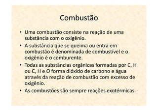 Combustão
• Uma combustão consiste na reação de uma
  substância com o oxigênio.
• A substância que se queima ou entra em
  combustão é denominada de combustível e o
  oxigênio é o comburente.
• Todas as substâncias orgânicas formadas por C, H
  ou C, H e O forma dióxido de carbono e água
  através da reação de combustão com excesso de
  oxigênio.
• As combustões são sempre reações exotérmicas.
 