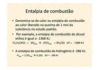 Entalpia de combustão
• Denomina-se de calor ou entalpia de combustão
  ao calor liberado na queima de 1 mol da
  substância no estado padrão.
• Por exemplo, a entalpia de combustão do álcool
  etílico é igual a -1368 KJ.
1C2H5OH(l) + 3O2(g)         2CO2(g) + 3H2O(l) ∆H = -1368 KJ


• A entalpia de combustão do hidrogênio é -286 KJ.
   H2(g) + 1/2O2(g)   H2O(l) ∆H = - 286 KJ
 