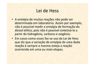 Lei de Hess
• A entalpia de muitas reações não pode ser
  determinada em laboratório. Assim por exemplo,
  não é possível medir a entalpia de formação do
  álcool etílico, pois não é possível sintetizá-lo a
  partir de hidrogênio, carbono e oxigênio.
• Em casos como esses faz-se uso da Lei de Hess
  que diz que a variação de entalpia de uma dada
  reação é sempre a mesma esteja a reação
  ocorrendo em uma ou mais etapas.
 