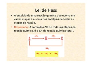 Lei de Hess
• A entalpia de uma reação química que ocorre em
  várias etapas é a soma das entalpias de todas as
  etapas da reação.
• Resumindo: A soma dos ∆H de todas as etapas da
  reação química, é o ∆H da reação química total .
 