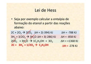Lei de Hess
• Seja por exemplo calcular a entalpia de
  formação do etanol a partir das reações
  abaixo:
2C +O2 2 CO2 ∆H =∆H = 2(-394) KJ
C + 2O      2CO2 -394 KJ           ∆H = -788 KJ
3H2++1/2O2 2 H3H2∆H = -286 KJ KJ
H2 3/2O        2O O ∆H = 3(-286)   ∆H = -858 KJ
2CO2 5OH3H2O 2 1C2H5OH ++ 3O2 O ∆H ∆H = +1368 KJ
1C2H + + 3O          2CO2 3H2      = -1368 KJ
2C + 3H2 + 1/2O2      C2H5OH        ∆H = -278 KJ
 