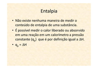 Entalpia
• Não existe nenhuma maneira de medir o
  conteúdo de entalpia de uma substância.
• É possível medir o calor liberado ou absorvido
  em uma reação em um calorímetro a pressão
  constante (qp) que é por definição igual a ∆H.
• qp = ∆H
 