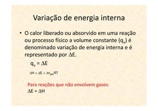 Variação de energia interna
• O calor liberado ou absorvido em uma reação
  ou processo físico a volume constante (qv) é
  denominado variação de energia interna e é
  representado por ∆E.
    qv = ∆E
    ∆H = ∆E + ∆ngásRT


   Para reações que não envolvem gases:
   ∆E = ∆H
 