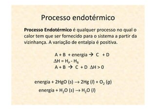 Processo endotérmico
Processo Endotérmico é qualquer processo no qual o
calor tem que ser fornecido para o sistema a partir da
vizinhança. A variação de entalpia é positiva.

              A + B + energia    C +D
              ∆H = HP - HR
              A+B        C + D ∆H > 0

    energia + 2HgO (s) → 2Hg (l) + O2 (g)
      energia + H2O (s) → H2O (l)
 