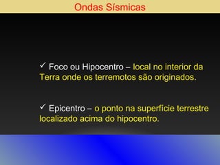 Ondas Sísmicas

 Foco ou Hipocentro – local no interior da
Terra onde os terremotos são originados.
 Epicentro – o ponto na superfície terrestre
localizado acima do hipocentro.

 